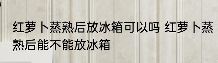 红萝卜蒸熟后放冰箱可以吗 红萝卜蒸熟后能不能放冰箱