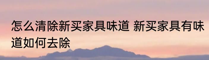 怎么清除新买家具味道 新买家具有味道如何去除
