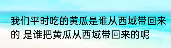 我们平时吃的黄瓜是谁从西域带回来的 是谁把黄瓜从西域带回来的呢