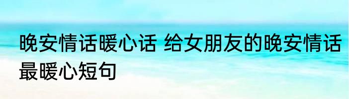 晚安情话暖心话 给女朋友的晚安情话最暖心短句