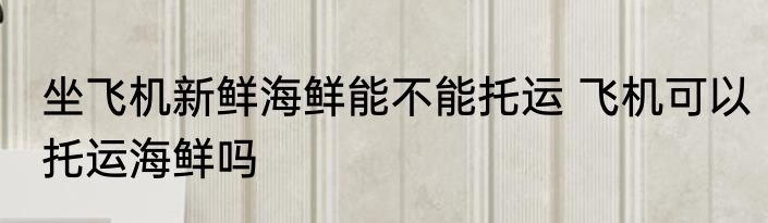 坐飞机新鲜海鲜能不能托运 飞机可以托运海鲜吗