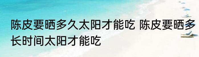 陈皮要晒多久太阳才能吃 陈皮要晒多长时间太阳才能吃