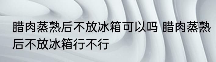 腊肉蒸熟后不放冰箱可以吗 腊肉蒸熟后不放冰箱行不行