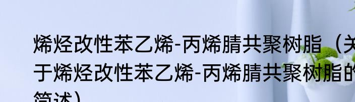 烯烃改性苯乙烯-丙烯腈共聚树脂（关于烯烃改性苯乙烯-丙烯腈共聚树脂的简述）