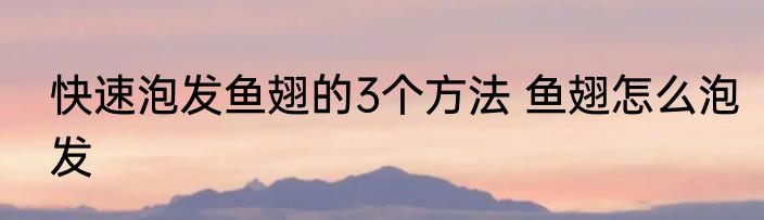 快速泡发鱼翅的3个方法 鱼翅怎么泡发