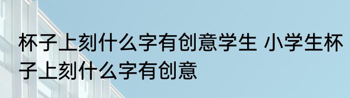 杯子上刻什么字有创意学生 小学生杯子上刻什么字有创意