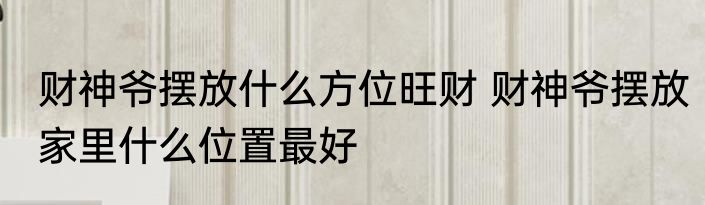 财神爷摆放什么方位旺财 财神爷摆放家里什么位置最好