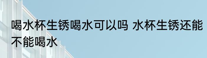 喝水杯生锈喝水可以吗 水杯生锈还能不能喝水