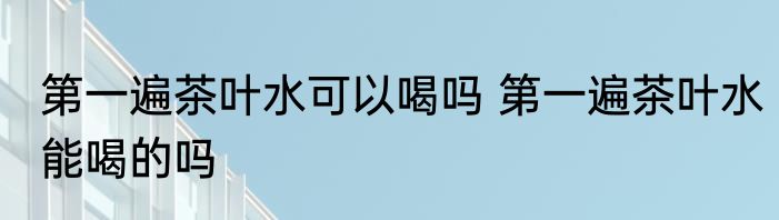第一遍茶叶水可以喝吗 第一遍茶叶水能喝的吗