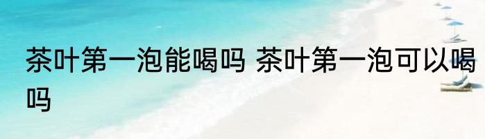 茶叶第一泡能喝吗 茶叶第一泡可以喝吗