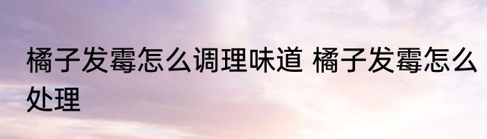 橘子发霉怎么调理味道 橘子发霉怎么处理