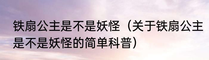 铁扇公主是不是妖怪（关于铁扇公主是不是妖怪的简单科普）