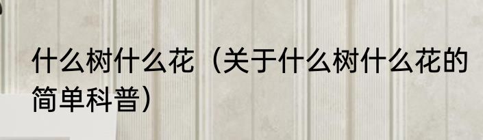 什么树什么花（关于什么树什么花的简单科普）