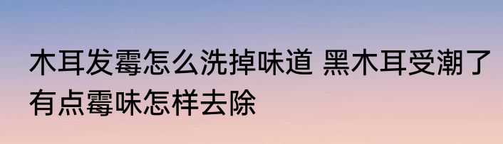 木耳发霉怎么洗掉味道 黑木耳受潮了有点霉味怎样去除