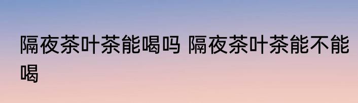 隔夜茶叶茶能喝吗 隔夜茶叶茶能不能喝