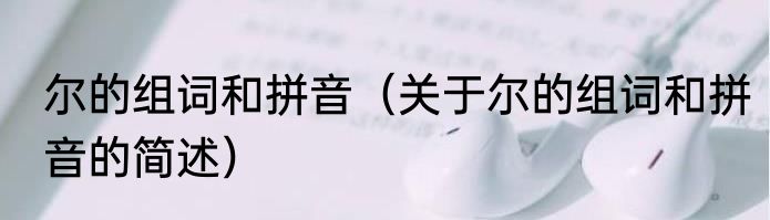 尔的组词和拼音（关于尔的组词和拼音的简述）