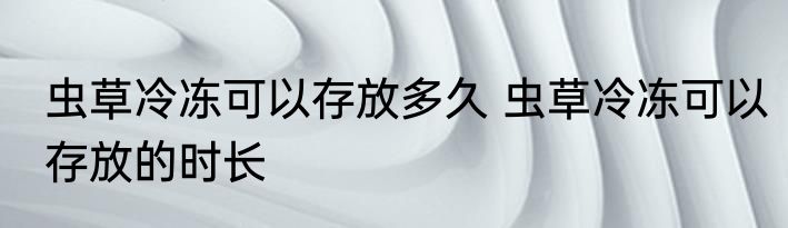虫草冷冻可以存放多久 虫草冷冻可以存放的时长