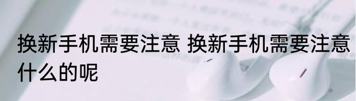 换新手机需要注意 换新手机需要注意什么的呢