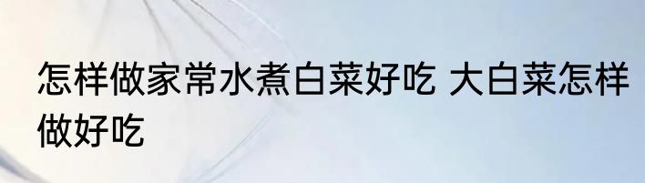 怎样做家常水煮白菜好吃 大白菜怎样做好吃
