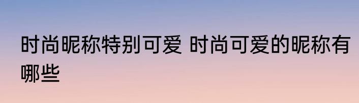 时尚昵称特别可爱 时尚可爱的昵称有哪些