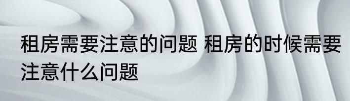 租房需要注意的问题 租房的时候需要注意什么问题