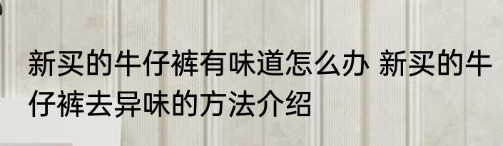 新买的牛仔裤有味道怎么办 新买的牛仔裤去异味的方法介绍