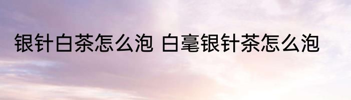 银针白茶怎么泡 白毫银针茶怎么泡