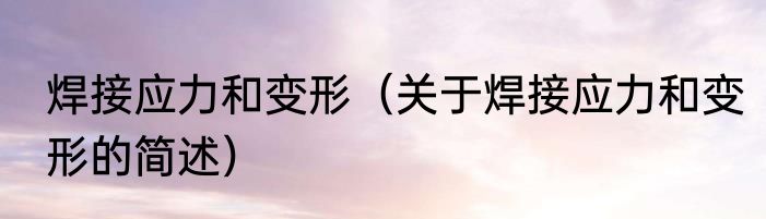 焊接应力和变形（关于焊接应力和变形的简述）