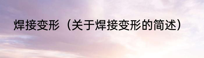 焊接变形（关于焊接变形的简述）