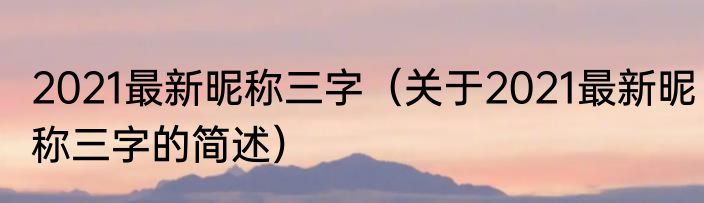 2021最新昵称三字（关于2021最新昵称三字的简述）