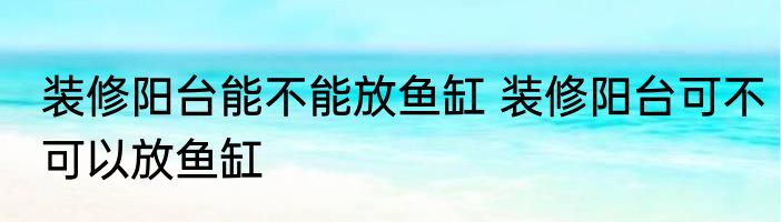 装修阳台能不能放鱼缸 装修阳台可不可以放鱼缸