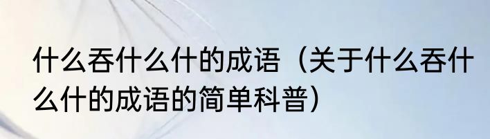 什么吞什么什的成语（关于什么吞什么什的成语的简单科普）