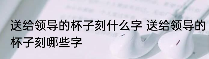 送给领导的杯子刻什么字 送给领导的杯子刻哪些字