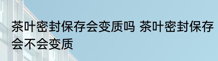 茶叶密封保存会变质吗 茶叶密封保存会不会变质