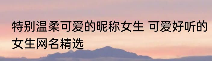 特别温柔可爱的昵称女生 可爱好听的女生网名精选