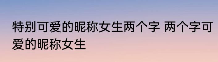 特别可爱的昵称女生两个字 两个字可爱的昵称女生