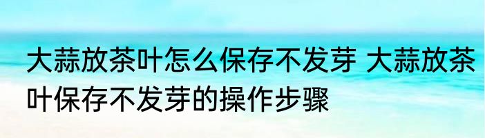 大蒜放茶叶怎么保存不发芽 大蒜放茶叶保存不发芽的操作步骤