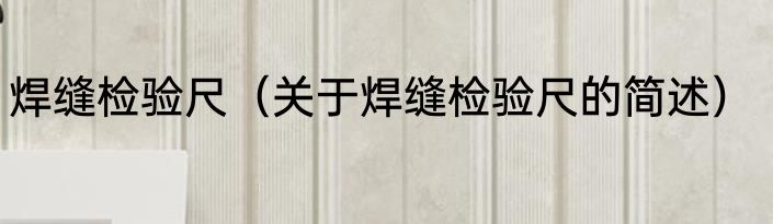 焊缝检验尺（关于焊缝检验尺的简述）