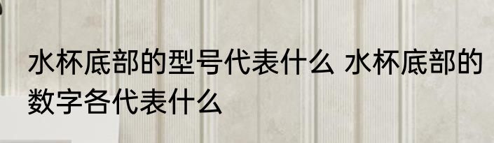水杯底部的型号代表什么 水杯底部的数字各代表什么