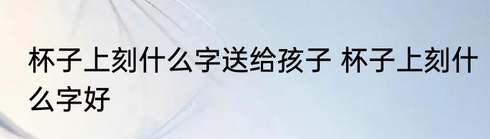 杯子上刻什么字送给孩子 杯子上刻什么字好