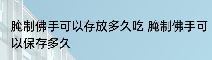 腌制佛手可以存放多久吃 腌制佛手可以保存多久