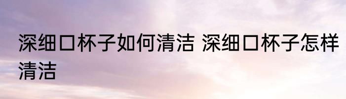 深细口杯子如何清洁 深细口杯子怎样清洁