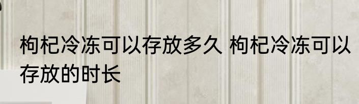 枸杞冷冻可以存放多久 枸杞冷冻可以存放的时长