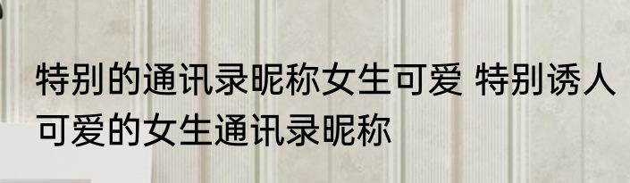 特别的通讯录昵称女生可爱 特别诱人可爱的女生通讯录昵称
