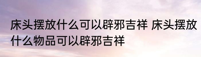 床头摆放什么可以辟邪吉祥 床头摆放什么物品可以辟邪吉祥