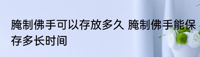 腌制佛手可以存放多久 腌制佛手能保存多长时间