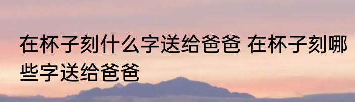 在杯子刻什么字送给爸爸 在杯子刻哪些字送给爸爸