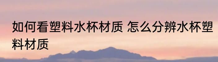如何看塑料水杯材质 怎么分辨水杯塑料材质