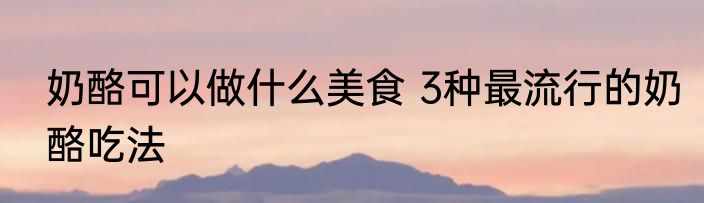 奶酪可以做什么美食 3种最流行的奶酪吃法