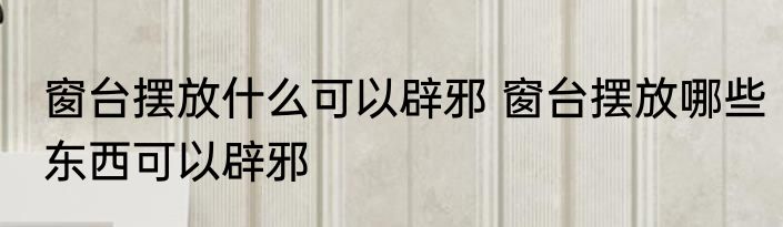 窗台摆放什么可以辟邪 窗台摆放哪些东西可以辟邪